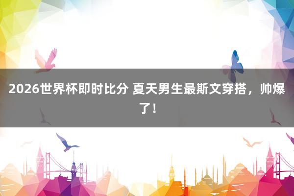 2026世界杯即时比分 夏天男生最斯文穿搭,帅爆了!