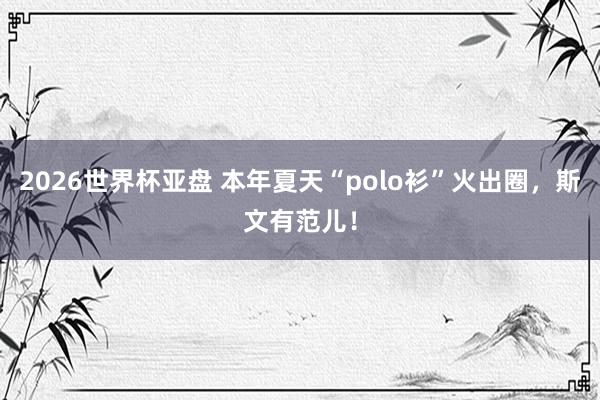 2026世界杯亚盘 本年夏天“polo衫”火出圈,斯文有范儿!