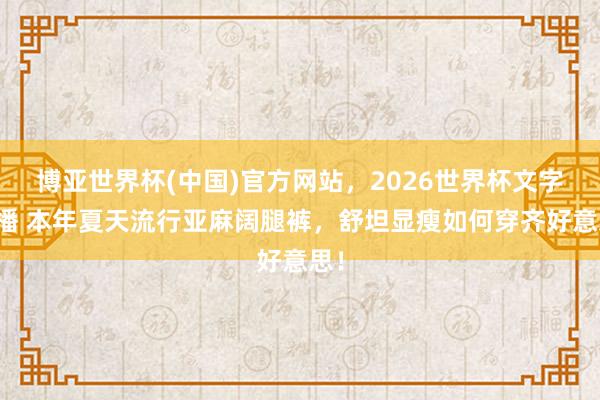 博亚世界杯(中国)官方网站,2026世界杯文字直播 本年夏天流行亚麻阔腿裤,舒坦显瘦如何穿齐好意思!