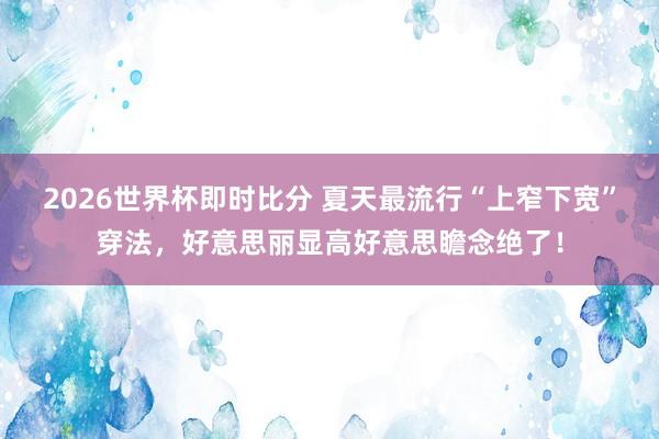 2026世界杯即时比分 夏天最流行“上窄下宽”穿法，好意思丽显高好意思瞻念绝了！