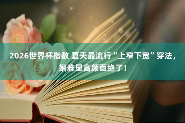 2026世界杯指数 夏天最流行“上窄下宽”穿法,娴雅显高颜面绝了!