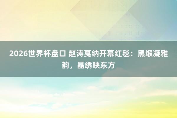 2026世界杯盘口 赵涛戛纳开幕红毯:黑缎凝雅韵,晶绣映东方