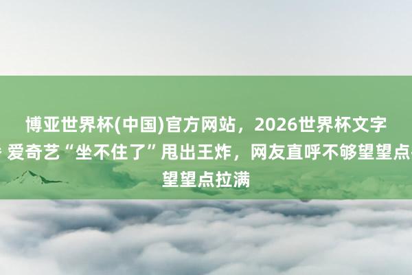 博亚世界杯(中国)官方网站,2026世界杯文字直播 爱奇艺“坐不住了”甩出王炸,网友直呼不够望望点拉满