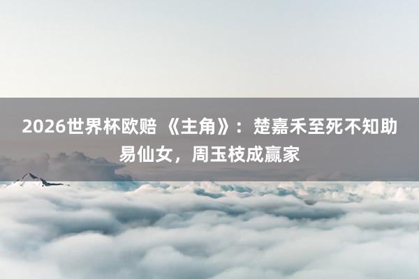 2026世界杯欧赔 《主角》:楚嘉禾至死不知助易仙女,周玉枝成赢家