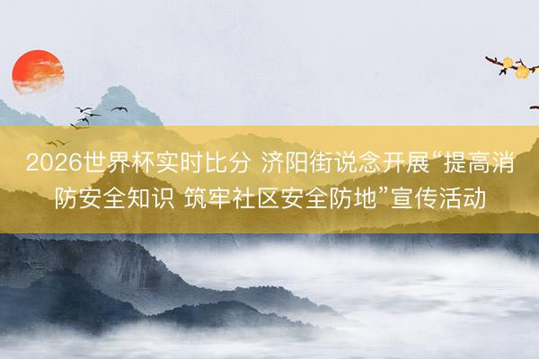 2026世界杯实时比分 济阳街说念开展“提高消防安全知识 筑牢社区安全防地”宣传活动