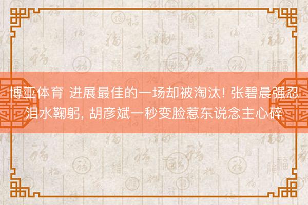 博亚体育 进展最佳的一场却被淘汰! 张碧晨强忍泪水鞠躬, 胡彦斌一秒变脸惹东说念主心碎