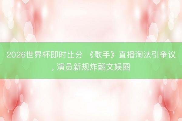 2026世界杯即时比分 《歌手》直播淘汰引争议, 演员新规炸翻文娱圈