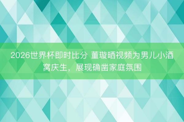 2026世界杯即时比分 董璇晒视频为男儿小酒窝庆生,展现确凿家庭氛围