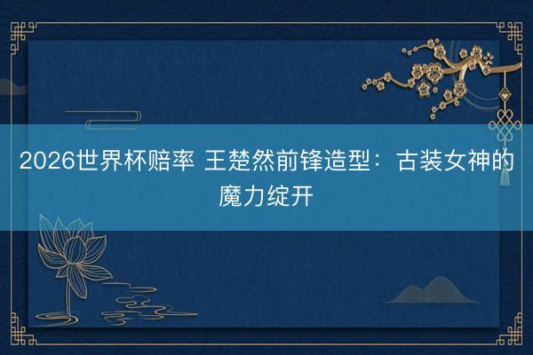 2026世界杯赔率 王楚然前锋造型:古装女神的魔力绽开