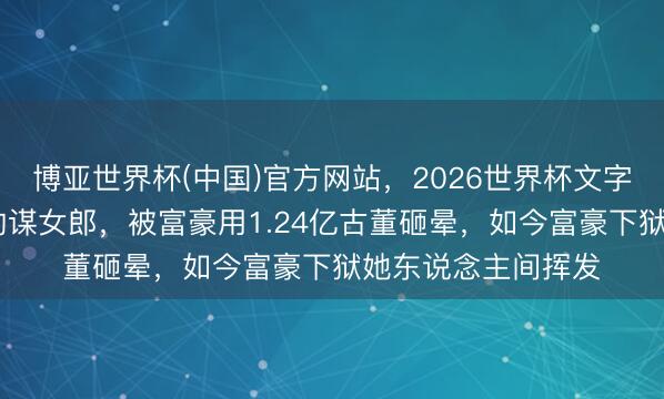 博亚世界杯(中国)官方网站,2026世界杯文字直播 张艺谋力捧的谋女郎,被富豪用1.24亿古董砸晕,如今富豪下狱她东说念主间挥发