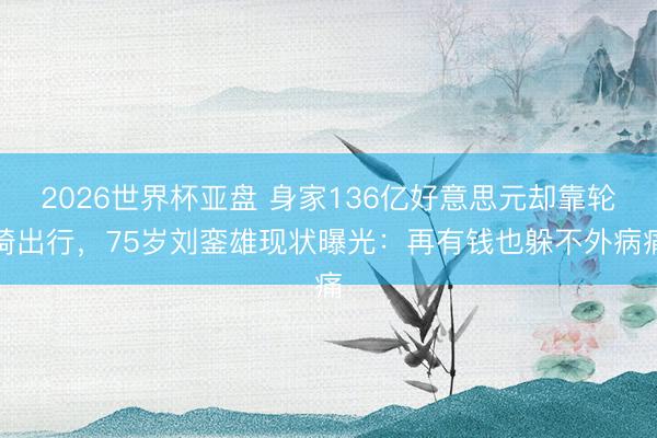 2026世界杯亚盘 身家136亿好意思元却靠轮椅出行,75岁刘銮雄现状曝光:再有钱也躲不外病痛