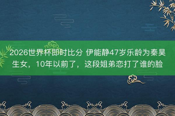 2026世界杯即时比分 伊能静47岁乐龄为秦昊生女,10年以前了,这段姐弟恋打了谁的脸