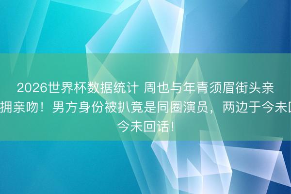 2026世界杯数据统计 周也与年青须眉街头亲密相拥亲吻!男方身份被扒竟是同圈演员,两边于今未回话!