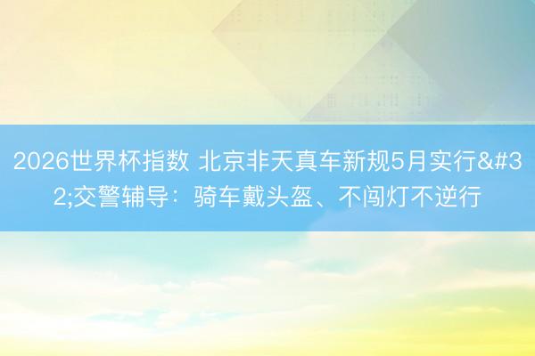 2026世界杯指数 北京非天真车新规5月实行 交警辅导:骑车戴头盔、不闯灯不逆行