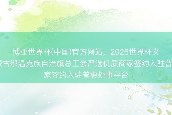 博亚世界杯(中国)官方网站,2026世界杯文字直播 内蒙古鄂温克族自治旗总工会严选优质商家签约入驻普惠处事平台
