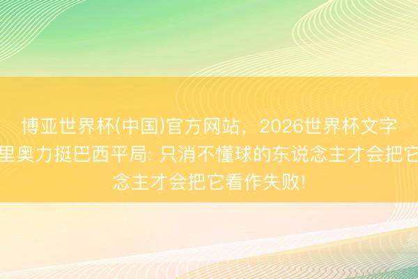 博亚世界杯(中国)官方网站,2026世界杯文字直播 罗马里奥力挺巴西平局: 只消不懂球的东说念主才会把它看作失败!