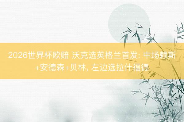 2026世界杯欧赔 沃克选英格兰首发: 中场赖斯+安德森+贝林, 左边选拉什福德