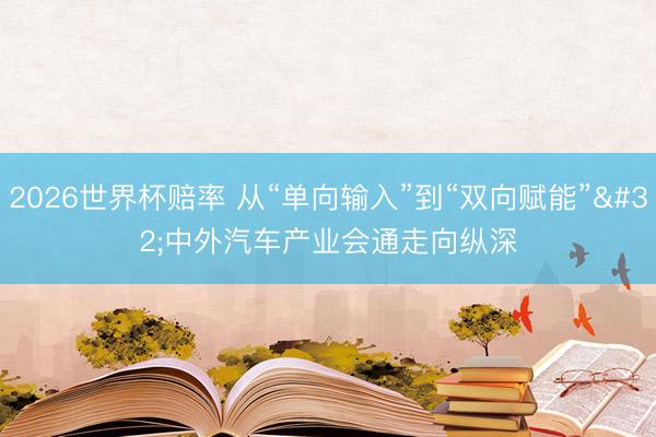 2026世界杯赔率 从“单向输入”到“双向赋能” 中外汽车产业会通走向纵深