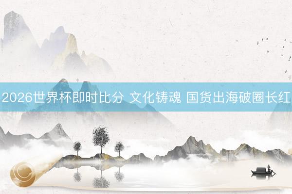 2026世界杯即时比分 文化铸魂 国货出海破圈长红