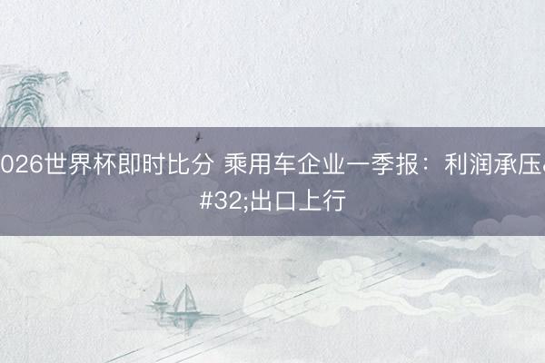 2026世界杯即时比分 乘用车企业一季报：利润承压 出口上行