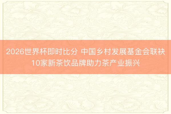 2026世界杯即时比分 中国乡村发展基金会联袂10家新茶饮品牌助力茶产业振兴