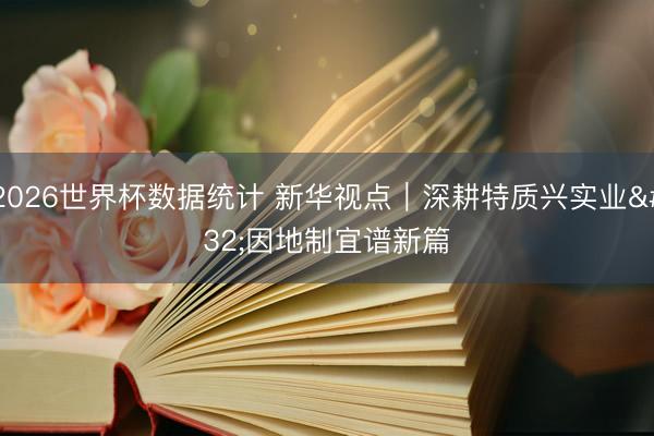 2026世界杯数据统计 新华视点|深耕特质兴实业 因地制宜谱新篇