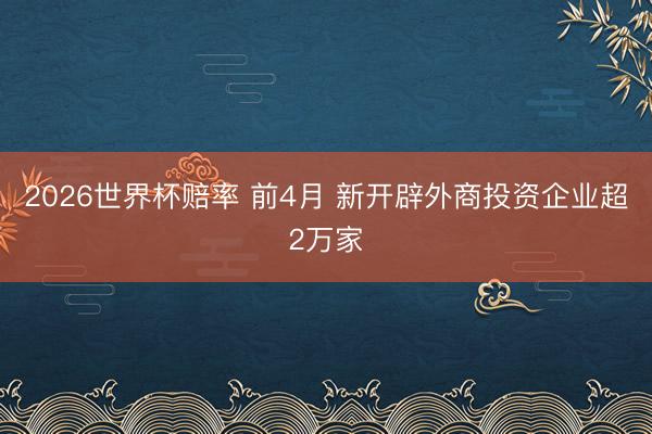 2026世界杯赔率 前4月 新开辟外商投资企业超2万家