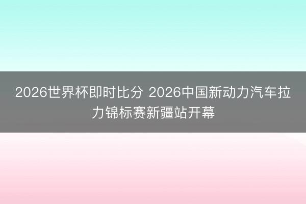 2026世界杯即时比分 2026中国新动力汽车拉力锦标赛新疆站开幕