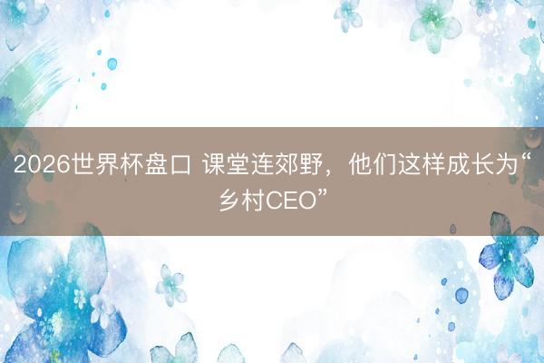 2026世界杯盘口 课堂连郊野，他们这样成长为“乡村CEO”