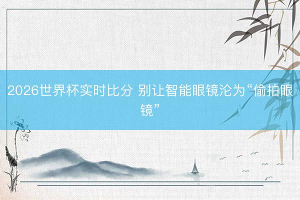 2026世界杯实时比分 别让智能眼镜沦为“偷拍眼镜”