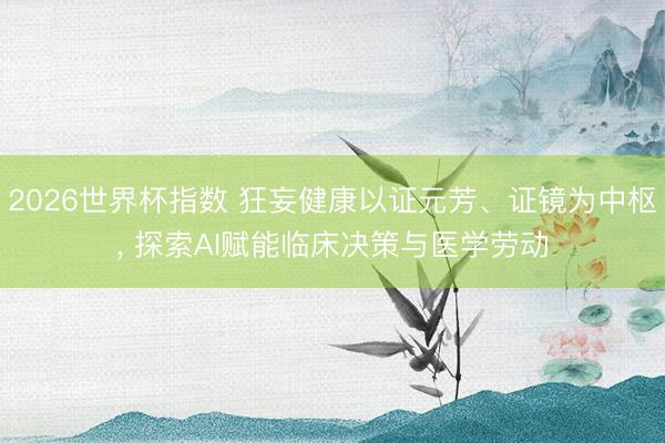 2026世界杯指数 狂妄健康以证元芳、证镜为中枢, 探索AI赋能临床决策与医学劳动