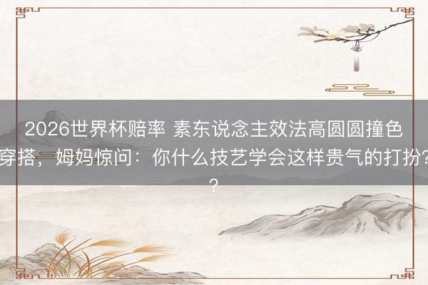 2026世界杯赔率 素东说念主效法高圆圆撞色穿搭,姆妈惊问:你什么技艺学会这样贵气的打扮?