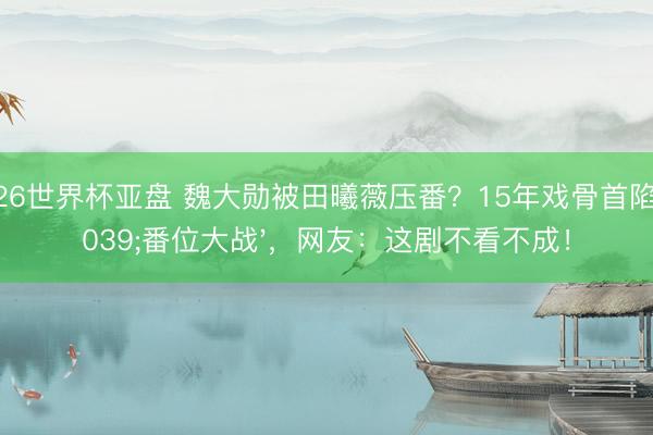 2026世界杯亚盘 魏大勋被田曦薇压番?15年戏骨首陷'番位大战',网友:这剧不看不成!