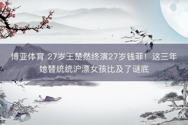 博亚体育 27岁王楚然终演27岁钱菲!这三年她替统统沪漂女孩比及了谜底