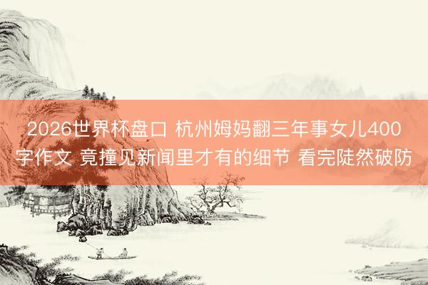 2026世界杯盘口 杭州姆妈翻三年事女儿400字作文 竟撞见新闻里才有的细节 看完陡然破防