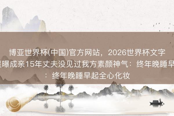 博亚世界杯(中国)官方网站,2026世界杯文字直播 韩女星曝成亲15年丈夫没见过我方素颜神气:终年晚睡早起全心化妆