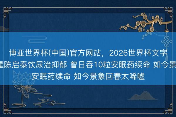博亚世界杯(中国)官方网站,2026世界杯文字直播 61岁港星陈启泰饮尿治抑郁 曾日吞10粒安眠药续命 如今景象回春太唏嘘