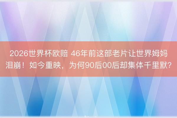 2026世界杯欧赔 46年前这部老片让世界姆妈泪崩！如今重映，为何90后00后却集体千里默？