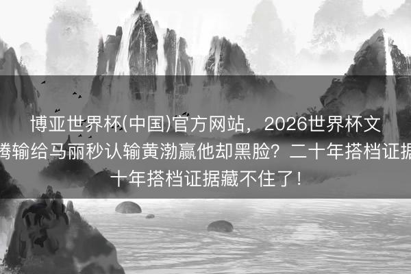 博亚世界杯(中国)官方网站，2026世界杯文字直播 沈腾输给马丽秒认输黄渤赢他却黑脸？二十年搭档证据藏不住了！