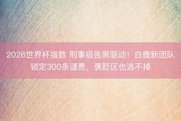 2026世界杯指数 刑事级告黑驱动!白鹿新团队锁定300条谴责,褒贬区也逃不掉
