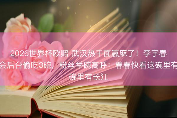 2026世界杯欧赔 武汉热干面赢麻了!李宇春演唱会后台偷吃3碗,粉丝举碗高呼:春春快看这碗里有长江