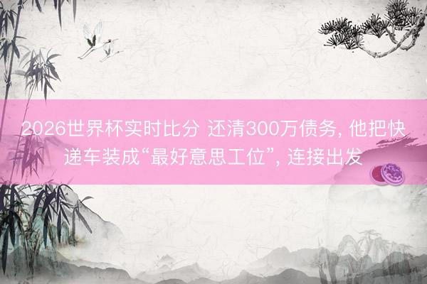 2026世界杯实时比分 还清300万债务, 他把快递车装成“最好意思工位”, 连接出发