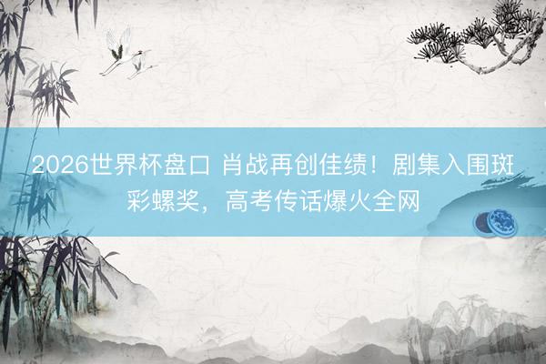 2026世界杯盘口 肖战再创佳绩!剧集入围斑彩螺奖,高考传话爆火全网