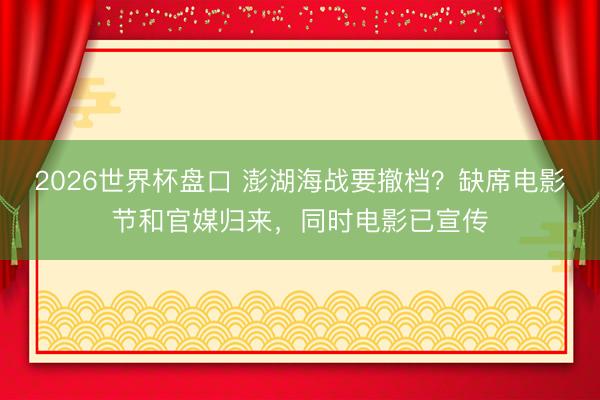 2026世界杯盘口 澎湖海战要撤档?缺席电影节和官媒归来,同时电影已宣传