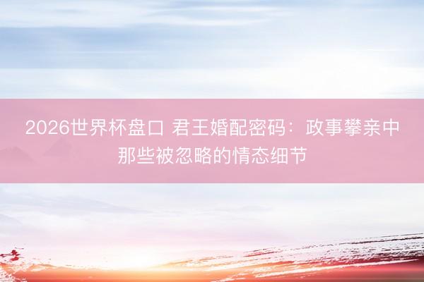 2026世界杯盘口 君王婚配密码:政事攀亲中那些被忽略的情态细节