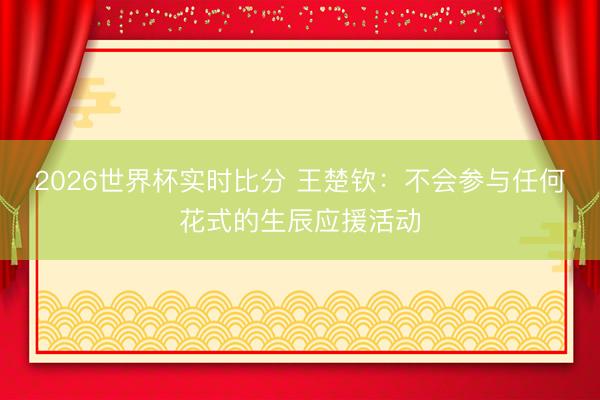 2026世界杯实时比分 王楚钦:不会参与任何花式的生辰应援活动