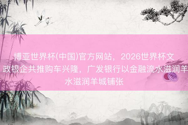 博亚世界杯(中国)官方网站,2026世界杯文字直播 政银企共推购车兴隆,广发银行以金融流水滋润羊城铺张