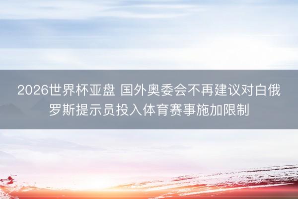 2026世界杯亚盘 国外奥委会不再建议对白俄罗斯提示员投入体育赛事施加限制