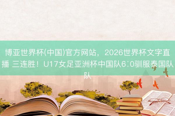 博亚世界杯(中国)官方网站,2026世界杯文字直播 三连胜!U17女足亚洲杯中国队6∶0驯服泰国队