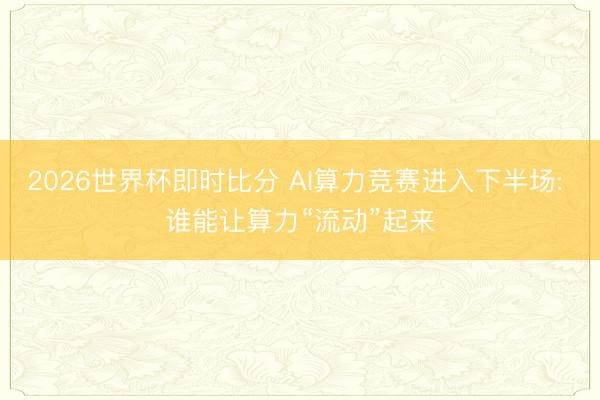 2026世界杯即时比分 AI算力竞赛进入下半场: 谁能让算力“流动”起来